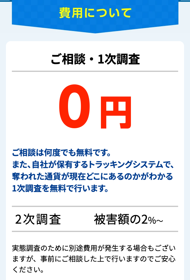 仮想通貨被害者支援機構の料金・費用を示す公式サイトの「費用について」。「ご相談・1次調査 0円」、「ご相談は何度でも無料です。」と1次調査を無料で行うという説明、「2次調査 被害額の2%~」、「実態調査のために別途費用が発生する場合もございますが、事前にご相談した上で行いますのでご安心ください。」の注記