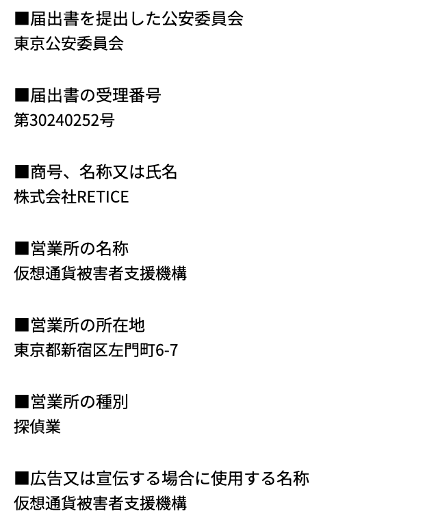 仮想通貨被害者支援機構が「詐欺」と検索される理由③を確かめた、特定商取引法に基づく表記の探偵業の届出の欄。届出書を提出した公安委員会 東京公安委員会、届出書の受理番号 第30240252号、商号 株式会社RETICE、営業所の名称 仮想通貨被害者支援機構、営業所の所在地、営業所の種別 探偵業、広告又は宣伝する場合に使用する名称 仮想通貨被害者支援機構