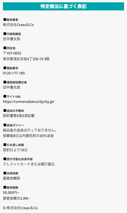 ユニバーサルセキュリティシティが怪しい・詐欺と言われる理由②を確かめた、universal-security-city.com の特定商取引法に基づく表記。販売業者 株式会社Creas&Co、代表取締役 田中優太郎、所在地 〒107-0052 東京都港区赤坂4丁目8-19 3階、電話番号 0120-177-185、運営統括責任者、サイトURL https://universalsecuritycity.jp/、追加の手数料 契約書第5条5項記載、返金ポリシー、引き渡し時期 契約日より10日、受付可能な決済手段、決済時期 調査依頼前、販売価格 50,000円~ 被害金額の2.8%~ が上から並ぶ